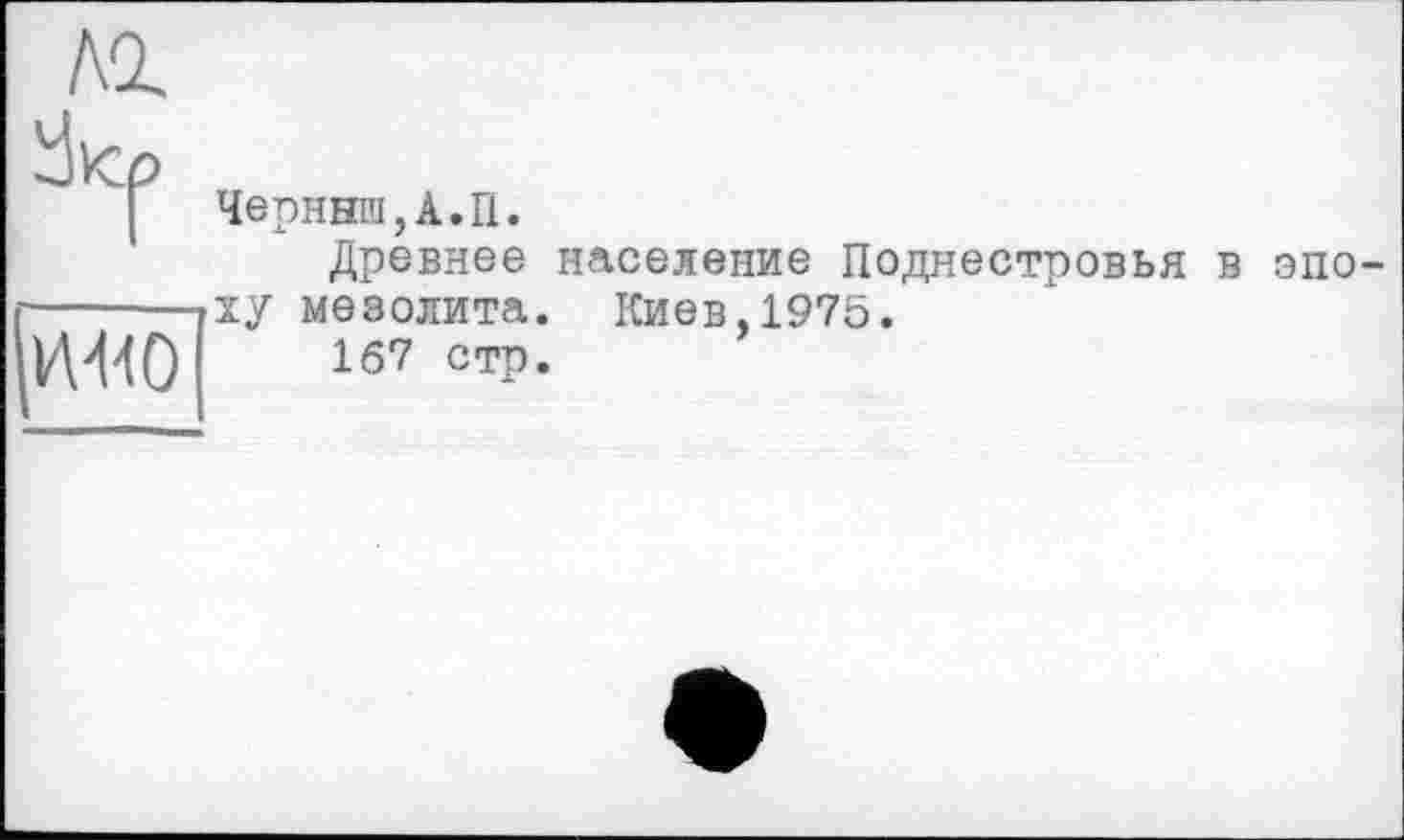 ﻿Лі	
	Черннш,А.П. Древнее население Поднестровья в эпо-»xy мезолита. Киев,1975. 167 стр.
MO	
	е